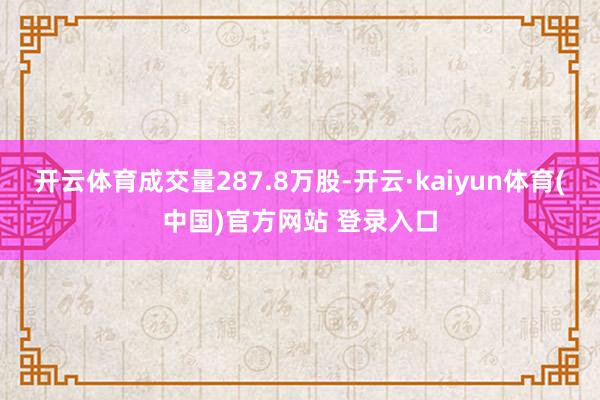 开云体育成交量287.8万股-开云·kaiyun体育(中国)官方网站 登录入口