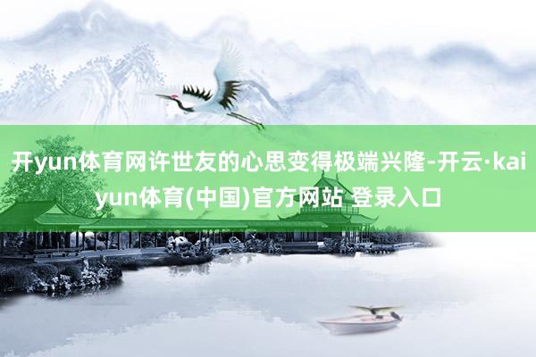 开yun体育网许世友的心思变得极端兴隆-开云·kaiyun体育(中国)官方网站 登录入口