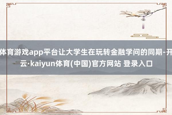 体育游戏app平台让大学生在玩转金融学问的同期-开云·kaiyun体育(中国)官方网站 登录入口