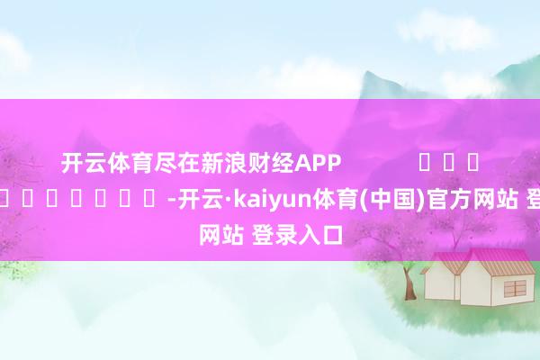 开云体育尽在新浪财经APP            													-开云·kaiyun体育(中国)官方网站 登录入口