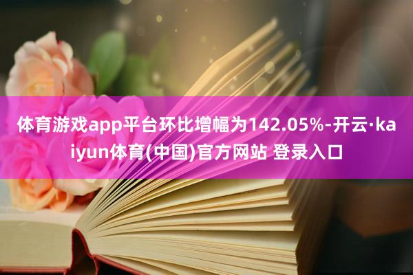 体育游戏app平台环比增幅为142.05%-开云·kaiyun体育(中国)官方网站 登录入口
