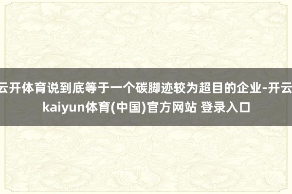 云开体育说到底等于一个碳脚迹较为超目的企业-开云·kaiyun体育(中国)官方网站 登录入口