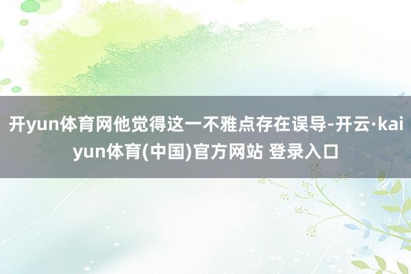 开yun体育网他觉得这一不雅点存在误导-开云·kaiyun体育(中国)官方网站 登录入口