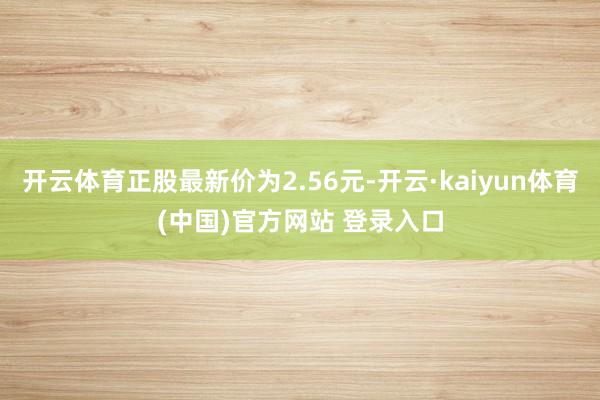 开云体育正股最新价为2.56元-开云·kaiyun体育(中国)官方网站 登录入口