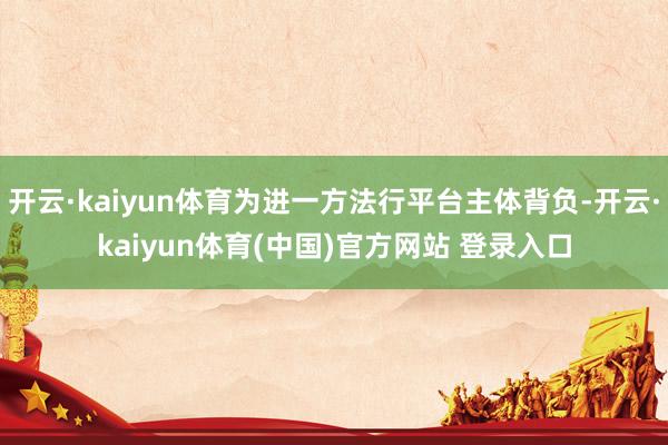 开云·kaiyun体育为进一方法行平台主体背负-开云·kaiyun体育(中国)官方网站 登录入口
