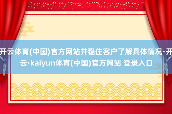 开云体育(中国)官方网站并稳住客户了解具体情况-开云·kaiyun体育(中国)官方网站 登录入口