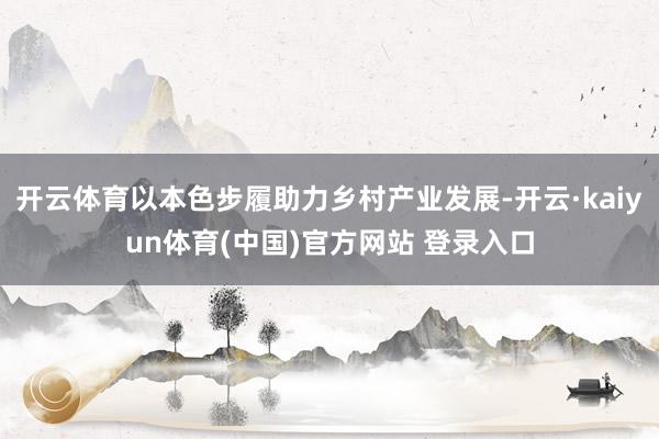 开云体育以本色步履助力乡村产业发展-开云·kaiyun体育(中国)官方网站 登录入口
