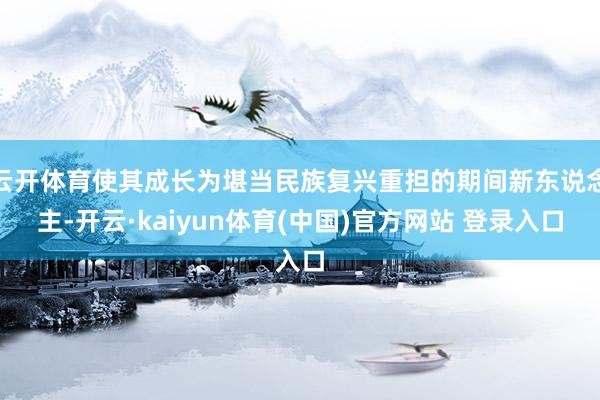 云开体育使其成长为堪当民族复兴重担的期间新东说念主-开云·kaiyun体育(中国)官方网站 登录入口